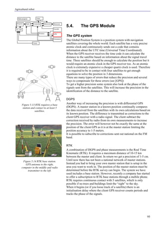 Agricultural robot
95
5.4. The GPS Module
The GPS system
The Global Position System is a position system with navigation
satellites covering the whole world. Each satellite has a very precise
atomic clock and continuously sends out a code that contains
information about the UTC time (Universal Time Coordinated).
When the GPS receiver receives the time code it can calculate the
distance to the satellite based on information about the signal travel
time. Three satellites should be enough to calculate the position but it
would require an atomic clock in the GPS receiver too. As an atomic
clock is extremely expensive a cheaper quartz clock is used. Therefore
it is required to be in contact with four satellites to get enough
equations to solve the position in 3 dimensions.
There are many types of errors that reduce the precision and several
ways to compensate for these errors (see [GPS])
To get a higher precision some system also look at the phase of the
signals sent from the satellites. This will increase the precision in the
identification of the distance to the satellite.
DGPS
Another way of increasing the precision is with differential GPS
(DGPS). A master station in a known position continually compares
the data received from the satellites with its own calculations based on
its known position. The difference is transmitted as corrections to the
client GPS receiver with a radio signal. The client subtract the
correction received by radio from its own measurements to increase
the precision. The error will however not be exactly the same at the
position of the client GPS as it is at the master station limiting the
position accuracy to 1-5 meters.
It is possible to subscribe to corrections sent out national on the FM
band.
RTK
A combination of DGPS and phase measurements is the Real Time
Kinematic (RTK). It requires a maximum distance of 10-15 km
between the master and client. In return we get a precision of 1-5 cm.
Until now there has not been a national network of master stations.
Instead you had to bring your own master station that is setup in the
area you want to work in. The position of the master station must be
determined before the RTK survey can begin. The system we have
used includes a base station. However, recently a company has started
to offer a subscription to RTK base stations through a mobile phone.
RTK requires continuous contact with 5 satellites, which is only
possible if no trees and buildings limit the “sight” to the sky.
When it begins (or if you loose track of a satellite) there is an
initialisation delay where the client GPS receiver counts periods and
tracks the phase of the signals.
Figure 5.13 RTK requires a base
station and contact to at least 5
satellites.
Figure 5.14 RTK base station.
GPS antenna to the right,
computer in the middle and radio
transmitter to the left.
Main program
Controller Motorout
Orientation
Vision
Encoder
GPSPosition
Vis. task
Timer
MotorctrlPathWaypoint
 
