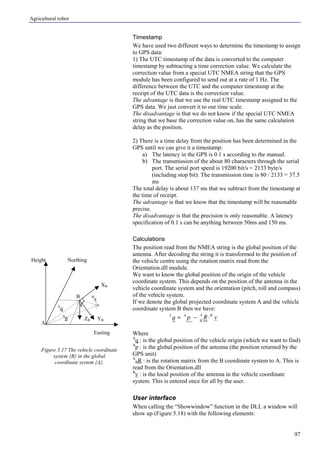 Agricultural robot
97
Timestamp
We have used two different ways to determine the timestamp to assign
to GPS data:
1) The UTC timestamp of the data is converted to the computer
timestamp by subtracting a time correction value. We calculate the
correction value from a special UTC NMEA string that the GPS
module has been configured to send out at a rate of 1 Hz. The
difference between the UTC and the computer timestamp at the
receipt of the UTC data is the correction value.
The advantage is that we use the real UTC timestamp assigned to the
GPS data. We just convert it to our time scale.
The disadvantage is that we do not know if the special UTC NMEA
string that we base the correction value on, has the same calculation
delay as the position.
2) There is a time delay from the position has been determined in the
GPS until we can give it a timestamp:
a) The latency in the GPS is 0.1 s according to the manual.
b) The transmission of the about 80 characters through the serial
port. The serial port speed is 19200 bit/s = 2133 byte/s
(including stop bit). The transmission time is 80 / 2133 = 37.5
ms
The total delay is about 137 ms that we subtract from the timestamp at
the time of receipt.
The advantage is that we know that the timestamp will be reasonable
precise.
The disadvantage is that the precision is only reasonable. A latency
specification of 0.1 s can be anything between 50ms and 150 ms.
Calculations
The position read from the NMEA string is the global position of the
antenna. After decoding the string it is transformed to the position of
the vehicle centre using the rotation matrix read from the
Orientation.dll module.
We want to know the global position of the origin of the vehicle
coordinate system. This depends on the position of the antenna in the
vehicle coordinate system and the orientation (pitch, roll and compass)
of the vehicle system.
If we denote the global projected coordinate system A and the vehicle
coordinate system B then we have:
vRpq BA
B
AA
⋅−=
Where
A
q : is the global position of the vehicle origin (which we want to find)
A
p : is the global position of the antenna (the position returned by the
GPS unit)
A
BR : is the rotation matrix from the B coordinate system to A. This is
read from the Orientation.dll
B
v : is the local position of the antenna in the vehicle coordinate
system. This is entered once for all by the user.
User interface
When calling the “Showwindow” function in the DLL a window will
show up (Figure 5.18) with the following elements:
Figure 5.17 The vehicle coordinate
system {B} in the global
coordinate system {A}.
XB
YBZB
Easting
NorthingHeight
A
q
A
p
B
vB
A
 