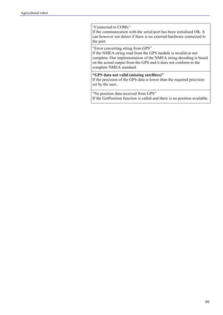 Agricultural robot
99
“Connected to COMx”
If the communication with the serial port has been initialised OK. It
can however not detect if there is no external hardware connected to
the port.
“Error converting string from GPS”
If the NMEA string read from the GPS module is invalid or not
complete. Our implementation of the NMEA string decoding is based
on the actual output from the GPS and it does not conform to the
complete NMEA standard.
“GPS data not valid (missing satellites)”
If the precision of the GPS data is lower than the required precision
set by the user..
“No position data received from GPS”
If the GetPosition function is called and there is no position available.
 