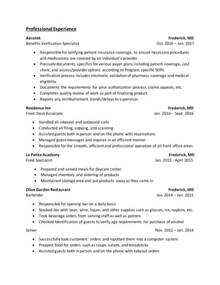 Professional Experience
Aerotek Frederick, MD
Benefits Verification Specialist Oct. 2016 – Jan. 2017
 Responsible for verifying patient insurance coverage, to ensure necessary procedures
and medications are covered by an individual’s provider.
 Precisely documents specifics for various payer plans including patient coverage, cost
share, and access/provider options according to Program specific SOPs.
 Verification process includes electronic validation of pharmacy coverage and medical
eligibility.
 Documents the requirements for prior authorization process, claims appeals, etc.
 Completes quality review of work as part of finalizing product.
 Reports any reimbursement trends/delays to supervisor.
Residence Inn Frederick, MD
Front Desk Associate Jan. 2016 – Sept. 2016
 Handled all inbound and outbound calls
 Conducted all filing, copying, and scanning
 Assisted guests both in person and on the phone with reservations
 Managed guest messages and inquires in an efficient manner
 Responsible for the smooth, efficient and professional operation of all front office areas
La Petite Academy Frederick, MD
Food Specialist Jan. 2015 - April 2015
 Prepared and served meals for daycare center
 Managed inventory and ordering of products
 Maintained storage area and put products away as they came in
Olive Garden Restaurant Frederick, MD
Bartender Jan. 2014 – Jan. 2015
 Responsible for opening bar on a daily basis
 Stocked bar with beer, wine, liquor, and other supplies such as glasses, ice, napkins, etc.
 Took beverage orders from serving staff as well as patrons
 Checked Identification of guests to verify age requirements for purchase of alcohol
Server Nov. 2012 – Jan. 2014
 Successfully took customers’ orders and inputted them into a computer system
 Prepped food for orders such as soups, salads, and breadsticks
 Assisted guests both in person and on the phone with takeout orders
 