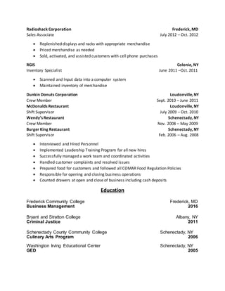 Radioshack Corporation Frederick, MD
Sales Associate July 2012 – Oct. 2012
 Replenished displays and racks with appropriate merchandise
 Priced merchandise as needed
 Sold, activated, and assisted customers with cell phone purchases
RGIS Colonie, NY
Inventory Specialist June 2011 –Oct. 2011
 Scanned and Input data into a computer system
 Maintained inventory of merchandise
Dunkin Donuts Corporation Loudonville, NY
Crew Member Sept. 2010 – June 2011
McDonalds Restaurant Loudonville, NY
Shift Supervisor July 2009 – Oct. 2010
Wendy’s Restaurant Schenectady, NY
Crew Member Nov. 2008 – May 2009
Burger King Restaurant Schenectady, NY
Shift Supervisor Feb. 2006 – Aug. 2008
 Interviewed and Hired Personnel
 Implemented Leadership Training Program for all new hires
 Successfully managed a work team and coordinated activities
 Handled customer complaints and resolved issues
 Prepared food for customers and followed all COMAR Food Regulation Policies
 Responsible for opening and closing business operations
 Counted drawers at open and close of business including cash deposits
Education
Frederick Community College Frederick, MD
Business Management 2016
Bryant and Stratton College Albany, NY
Criminal Justice 2011
Schenectady County Community College Schenectady, NY
Culinary Arts Program 2006
Washington Irving Educational Center Schenectady, NY
GED 2005
 