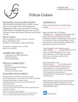 Felicia Gaines
t: 480.495.1336
e: febgaines@gmail.com
SUMMARY OF QUALIFICATIONS
Self-motivated individual who is ﬂexible, a team
player, and a hard worker. With strong time
management skills, I have been able to freelance
Public Relations and Marketing Services to small
business owners and balance full-time work, family
and life.
MARKETING SKILLS
• Advertising and Public Relations
• Trend Forcasting
• Professional Selling
EDUCATION
The Art Institute of Phoenix, Phoenix, Arizona
March, 2012-March, 2015
Bachelor’s of Arts Degree, Fashion Marketing
Presidents’s and Dean’s List, 4.0 GPA
Dean’s List, 4.0 GPA
DIGITAL MARKETING
• Adobe CS
Illustrator, Photoshop, InDesign
• Microsoft Oﬃce
Word, Excel, Power Point
INDUSTRY INVOLVMENT
MAGIC Fashion Trade Show, Las Vegas, Nevada
Educational seminars, networking, and industry knowledge
National Bridal Market, Chicago, Illinois
Attending trip with buyiing team, and assisted with
planning purchases
Internship Black Russian Label
Execution of trunk sales and fashion shows, special events
and public relations
EXPERIENCE
Publicist Woman’s Touch Apparel
New York Fashion Week media hour, execution of press
releases, maintaining positive image for the brand
Store Manager Custom Kreations, LLC
Mesa, Arizona January 2015-January 2016
Duties included Mannage in store events
and promotions, oversee daily operations
for the store, inventory and stock and
marketing strategies.
Stylist Saks Fifth Avenue
Phoenix, Arizona July 2013-March 2014
Duties included: In-house fashion shows
and promotions, styling customers for
special events in casual wear, cross selling
in all departments, restocking of
merchandise and maintaining an organized
and clean area.
Brand Administrator Club Tattoo
Chandler, AZ September 2016-January 2017
Duties Included: Social Media and Email
marketing strategies, maintaining brand footprint
in all locations, visual merchandising of retail
merchandise, retail merchandise allocation and
planning, and inventory and stock
Freelance Public Relations and Marketing
Current
Other positions include: Consultant-Suzanne’s
Bridal Boutique (May 2012-May 2013) and
Administrative Assistant-State Bar of Arizona
(May 2008-May 2012)
Felicia Gaines
 