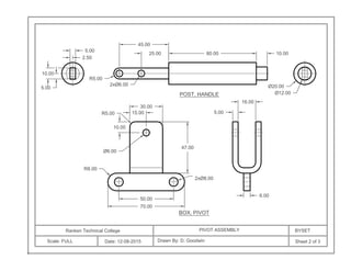 Ranken Technical College
Scale: FULL Date: 12-08-2015
PIVOT ASSEMBLY BYSET
Drawn By: D. Goodwin Sheet 2 of 3
80.00
5.00
10.00
45.00
10.00
Ø20.00
Ø12.00
16.00
5.00
50.00
70.00
Ø6.00
10.00
R5.00
30.00
47.00
6.00
2xØ8.00
2xØ6.00
R5.00
5.00
R8.00
BOX, PIVOT
POST, HANDLE
25.00
2.50
15.00
 