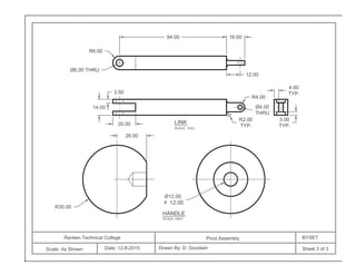 Ranken Technical College
Scale: As Shown Date: 12-8-2015
Pivot Assembly BYSET
Drawn By: D. Goodwin Sheet 3 of 3
94.00
R4.00
Ø4.00
THRU
R2.00
TYP.
14.00
3.50
16.00
R6.00
Ø6.00 THRU
20.00
12.00
26.00
Ø12.00
12.00
R30.00
4.00
TYP.
3.00
TYP.
LINK
SCALE: FULL
HANDLE
SCALE: HALF
 