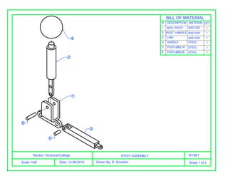 Ranken Technical College
Scale: Half Date: 12-08-2015
PIVOT ASSEMBLY BYSET
Drawn By: D. Goodwin Sheet 1 of 3
#
1
2
3
4
5
6
DESCRIPTION MATERIAL QTY
SAE1020BOX, PIVOT
POST, HANDLE
LINK
HANDLE
POST-Ø6x14
POST-Ø6x26
STEEL
SAE1020
SAE1020
STEEL
STEEL
1
1
1
1
1
1
BILL OF MATERIAL
4
2
1
3
5
6
 