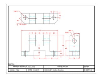 RANKEN TECHNICAL COLLEGE
SCALE: FULL DATE: 10/9/2015
ROD SUPPORT
DRAWN BY: Dalton Goodwin SHEET 1 OF 1
BSYET
25192519
113
10
45°
13
13
2xØ11
1317
35 39
13
R35
46
64
2xØ13
32
16
METRIC
 