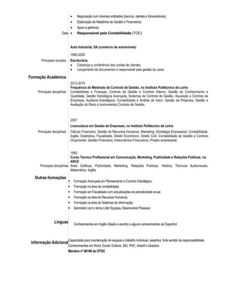 Data
 Negociação com diversas entidades (bancos, clientes e fornecedores);
 Elaboração de Relatórios de Gestão e Financeiros;
 Apoio à gerência.
 Responsável pela Contabilidade (TOC)
Auto Industrial, SA (comércio de automóveis)
1995-2000
Principais funções Escriturária:
 Cobrança e conferência das contas de clientes;
 Lançamento de documentos e responsável pela gestão do caixa
Formação Académica
Principais disciplinas
2012-2014
Frequência do Mestrado de Controlo de Gestão, no Instituto Politécnico de Leiria
Contabilidade e Finanças, Controlo de Gestão e Controlo Interno, Gestão do Conhecimento e
Qualidade, Gestão Estratégica Avançada, Sistemas de Controlo de Gestão, Aquisição e Controlo de
Empresas, Auditoria Estratégica, Contabilidade e Análise de Valor, Gestão de Projectos, Gestão e
Avaliação do Risco e Instrumentos Controlo de Gestão.
2007
Licenciatura em Gestão de Empresas, no Instituto Politécnico de Leiria
Principais disciplinas
Principais disciplinas
Cálculo Financeiro, Gestão de Recursos Humanos, Marketing, Estratégia Empresarial, Contabilidade,
Inglês, Estatística, Fiscalidade, Direito Económico, Direito Civil, Contabilidade de Gestão e Controlo
Orçamental, Gestão Financeira, Instrumentos Financeiros, Projeto empresarial.
1993
Curso Técnico Profissional em Comunicação, Marketing, Publicidade e Relações Públicas, na
ARCE
Artes Gráficas, Publicidade, Marketing, Relações Publicas, História, Técnicas Audiovisuais,
Matemática, Inglês.
Outras formações
Linguas
Informação Adicional
 Formação Avançada em Planeamento e Controlo Estratégico;
 Formação na área de contabilidade;
 Formação em Fiscalidade com actualizações de periodicidade anual;
 Formação na área de Recursos Humanos;
 Formação na área de Sistemas de Informação;
 Seminário com o tema Líder Equipas, Desenvolver Pessoas;
Conhecimentos em Inglês (falado e escrito) e alguns conhecimentos de Espanhol
Capacidade para coordenação de equipas e trabalho individual, assertiva, forte sentido de responsabilidade
Conhecimentos em Word, Excell, Outlook, SIG, PHC, Artsoft e Gesobra
Membro nº 68186 da OTOC
 