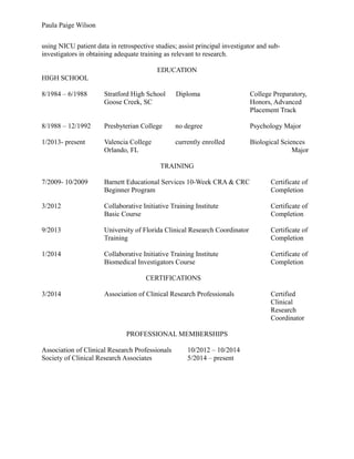 Paula Paige Wilson
using NICU patient data in retrospective studies; assist principal investigator and sub-
investigators in obtaining adequate training as relevant to research.
EDUCATION
HIGH SCHOOL
8/1984 – 6/1988 Stratford High School Diploma College Preparatory,
Goose Creek, SC Honors, Advanced
Placement Track
8/1988 – 12/1992 Presbyterian College no degree Psychology Major
1/2013- present Valencia College currently enrolled Biological Sciences
Orlando, FL Major
TRAINING
7/2009- 10/2009 Barnett Educational Services 10-Week CRA & CRC Certificate of
Beginner Program Completion
3/2012 Collaborative Initiative Training Institute Certificate of
Basic Course Completion
9/2013 University of Florida Clinical Research Coordinator Certificate of
Training Completion
1/2014 Collaborative Initiative Training Institute Certificate of
Biomedical Investigators Course Completion
CERTIFICATIONS
3/2014 Association of Clinical Research Professionals Certified
Clinical
Research
Coordinator
PROFESSIONAL MEMBERSHIPS
Association of Clinical Research Professionals 10/2012 – 10/2014
Society of Clinical Research Associates 5/2014 – present
 