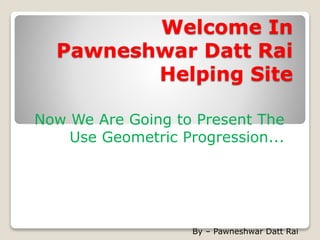 Welcome In
Pawneshwar Datt Rai
Helping Site
Now We Are Going to Present The
Use Geometric Progression...
By – Pawneshwar Datt Rai
 