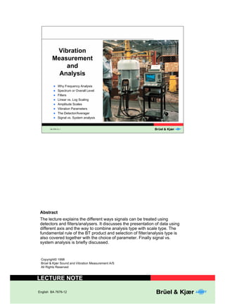 9LEUDWLRQ 
0HDVXUHPHQW 
$QDOVLV 
l Why Frequency Analysis 
l Spectrum or Overall Level 
l Filters 
l Linear vs. Log Scaling 
l Amplitude Scales 
l Vibration Parameters 
l The Detector/Averager 
l Signal vs. System analysis 
BA 7676-12, 1 
DQG 
$EVWUDFW 
The lecture explains the different ways signals can be treated using 
detectors and filters/analysers. It discusses the presentation of data using 
different axis and the way to combine analysis type with scale type. The 
fundamental rule of the BT product and selection of filter/analysis type is 
also covered together with the choice of parameter. Finally signal vs. 
system analysis is briefly discussed. 
Copyright© 1998 
Brüel & Kjær Sound and Vibration Measurement A/S 
All Rights Reserved 
/(&785(127( 
English BA 7676-12 
 