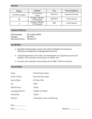 Education
Degree Institute Year University/Board
B.COM (Computer)
M.N.R Degree
College
2010-2013 Osmania University
XII
Kendriya Vidyalaya
AFS Begumpet
2008-2010 C.B.S.E Board
X
Kendriya Vidyalaya
AFS Begumpet
2008 C.B.S.E Board
Computer Proficiency:
ERP Knowledge : SAP, ERS & GATOR
Packages : MS-Office
Operating Systems: Windows XP
Key Highlights
 Rewarded “Soaring Eagle” award in the month of October for Consistency
Performance provided by the Management and Client.
 Received appreciation from Client and Management for supporting process and
handling critical situation and ensuring for smooth flow.
 The team was nominated and awarded as the “BEST TEAM” for Q4 2014.
Personal Details
Name : Vishal Kumar Gupta
Father’s Name : Daya Shankar Gupta
Date of Birth : 30th May 1990
Sex : Male
Marital status : Single
Languages Known : English and Hindi
Nationality : Indian
Interests : Listening to music and Dancing
Date: ____________
Place: ____________ Signature: ____________
 