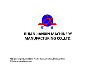 RUIAN JIANXIN MACHINERYRUIAN JIANXIN MACHINERY
MANUFACTURING CO.,LTD.MANUFACTURING CO.,LTD.
Add: Qianyang Industiral Zone, Pandai, Ruian, Wenzhou, Zhejiang, China
Website: www.rajianxin.com
 