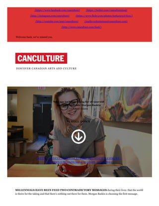 (https://www.facebook.com/canculture) (https://twitter.com/canculturemag)
(http://instagram.com/canculture) (https://www.flickr.com/photos/60641951@N05/)
(http://youtube.com/user/canculture) (mailto:submissions@canculture.com)
(http://www.canculture.com/feed/)
Welcome back, we've missed you.
DISCOVER CANADIAN ARTS AND CULTURE
Why age isn’t everything for 18­year­old
mayoral candidate Morgan Baskin
by Kelsey Adams
SCROLL DOWN
(HTTP://CANCULTURE2014.RYERSONQUIDDITCH.COM/WP-
CONTENT/UPLOADS/2014/07/ICON_5453.PNG)
MILLENNIALS HAVE BEEN FEED TWO CONTRADICTORY MESSAGES during their lives: that the world
is theirs for the taking and that there’s nothing out there for them. Morgan Baskin is choosing the first message.
 