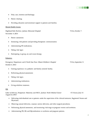 2 
 Foley care, insertion and discharge. 
 Patient charting. 
 Providing education and emotional support to patients and families. 
Mental Health Course: 
Highland Park Pavilion: Jackson Memorial Hospital 72 hrs, October 7- 
November 4, 2014 
 Patient assessment. 
 Interacting with patients and providing therapeutic communication. 
 Administering PO medications. 
 Taking vital signs 
 Participating in group, art, and music therapy. 
Pediatrics: 
Emergency Department and 2 North East floor: Miami Children’s Hospital 72 hrs, September 8- 
October 6, 2014 
 Gaining experience in a pediatric and family centered facility. 
 Performing physical assessments 
 Taking vital signs. 
 Administering medications. 
 Giving nebulizer treatment. 
OB: 
Labor & Delivery, Postpartum Maternity and NICU: Jackson North Medical Center 67.5 hours, July 15- 
August 12, 2014 
 Delivering individualized care to patients under the supervision of the clinical instructor, Registered Nurses and 
Physicians. 
 Observing natural deliveries, cesarean section deliveries, and other surgical procedures. 
 Performing physical assessment, and monitoring vital sings on pregnant women and newborns. 
 Administering PO, IM, and SQ medications to newborns and pregnant patients. 
 