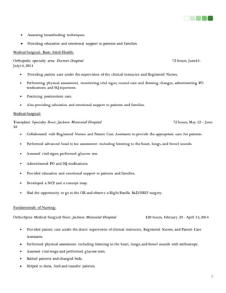 3 
 Assessing breastfeeding techniques. 
 Providing education and emotional support to patients and families. 
Medical-Surgical: Basic Adult Health: 
Orthopedic specialty area: Doctors Hospital 72 hours, June16 - 
July14, 2014 
 Providing patient care under the supervision of the clinical instructor and Registered Nurses. 
 Performing physical assessment, monitoring vital signs, wound care and dressing changes, administering PO 
medications and SQ injections. 
 Practicing postmortem care. 
 Also providing education and emotional support to patients and families. 
Medical-Surgical: 
Transplant Specialty floor: Jackson Memorial Hospital 72 hours, May 12 – June 
10 
 Collaborated with Registered Nurses and Patient Care Assistants to provide the appropriate care for patients. 
 Performed advanced head to toe assessment including listening to the heart, lungs, and bowel sounds. 
 Assessed vital signs, performed glucose test. 
 Administered PO and SQ medications. 
 Provided education and emotional support to patients and families. 
 Developed a NCP and a concept map. 
 Had the opportunity to go to the OR and observe a Right Patella I&D/ORIF surgery. 
Fundamentals of Nursing: 
Ortho-Spine Medical Surgical floor: Jackson Memorial Hospital 120 hours, February 23 - April 13, 2014 
 Provided patient care under the direct supervision of clinical instructor, Registered Nurses, and Patient Care 
Assistants. 
 Performed physical assessment including listening to the heart, lungs, and bowel sounds with stethoscope. 
 Assessed vital sings and performed glucose tests. 
 Bathed patients and changed beds. 
 Helped to dress, feed and transfer patients. 
 