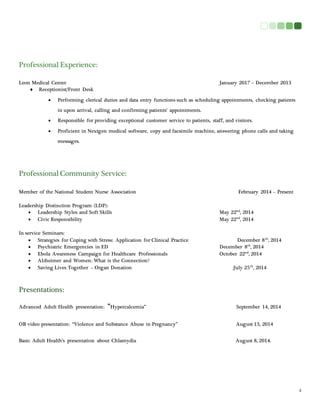 4 
Professional Experience: 
Leon Medical Center January 2017 – December 2013 
 Receptionist/Front Desk 
 Performing clerical duties and data entry functions such as scheduling appointments, checking patients 
in upon arrival, calling and confirming patients’ appointments. 
 Responsible for providing exceptional customer service to patients, staff, and visitors. 
 Proficient in Nextgen medical software, copy and facsimile machine, answering phone calls and taking 
messages. 
Professional Community Service: 
Member of the National Student Nurse Association February 2014 – Present 
Leadership Distinction Program (LDP): 
 Leadership Styles and Soft Skills May 22nd, 2014 
 Civic Responsibility May 22nd, 2014 
In service Seminars: 
 Strategies for Coping with Stress: Application for Clinical Practice December 8th, 2014 
 Psychiatric Emergencies in ED December 8th, 2014 
 Ebola Awareness Campaign for Healthcare Professionals October 22nd, 2014 
 Alzheimer and Women: What is the Connection? 
 Saving Lives Together – Organ Donation July 25th, 2014 
Presentations: 
Advanced Adult Health presentation: “Hypercalcemia” September 14, 2014 
OB video presentation: “Violence and Substance Abuse in Pregnancy” August 13, 2014 
Basic Adult Health’s presentation about Chlamydia August 8, 2014. 
