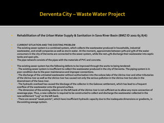 Rehabilitation of the Urban Water Supply & Sanitation in Sava River Basin (BMZ ID 2002 65 876) 
CURRENT SITUATION AND THE EXISTING PROBLEM 
The existing sewer system is a combined system, which collects the wastewater produced in households, industrial wastewater, and small companies as well as storm water. At the moment, approximate between 50% and 55% of the water consumers in the city of Derventa are connected to the sewer system, while the rest 45% discharge their wastewater into septic tanks and open pits. 
The pipe network consists of the pipes with the materials of PVC and concrete. 
The existing sewer system has the following defects to be improved through the works to being tendered: 
· The existing sewer system is insufficient to collect the wastewater produced in the city of Derventa. The piping system is in poor condition due to the poor maintenance and improper connections. 
· The discharge of the untreated wastewater without authorisation into the oxbow lake of the Ukrina river and other tributaries of the Ukrina river as well as the Ukrine river has caused not only the serious pollution in the Ukrina river but also in the downstream of the Sava river. 
· The hydraulic overload has caused the blockage of the collector in the Gakovac settlement, which has lead to a frequent overflow of the wastewater onto the ground surface. 
· The dimension of the existing collector on the left bank of the Ukrine river is not sufficient as to allow any more connection of sewerage pipe. Thus, a new collector is required to be constructed to collect and discharge the wastewater collected in the 
new settlement “Lug” on the left bank. 
· There are several “weak points”, which have insufficient hydraulic capacity due to the inadequate dimensions or gradients, in the existing sewage system.  