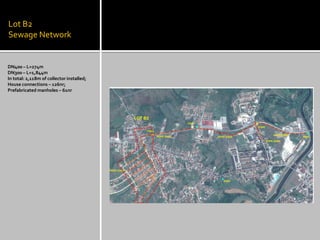 Lot B2 Sewage Network 
DN400 – L=274m 
DN300 – L=1,844m 
In total: 2,118m of collector installed; 
House connections – 126nr; 
Prefabricated manholes – 61nr  