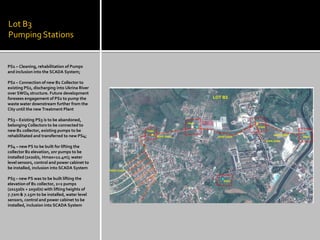 Lot B3 Pumping Stations 
PS1 – Cleaning, rehabilitation of Pumps and inclusion into the SCADA System; 
PS2 – Connection of new B1 Collector to existing PS2, discharging into Ukrina River over SWO4 structure. Future development foresees engagement of PS2 to pump the waste water downstream further from the City until the new Treatment Plant 
PS3 – Existing PS3 is to be abandoned, belonging Collectors to be connected to new B1 collector, existing pumps to be rehabilitated and transferred to new PS4; 
PS4 – new PS to be built for lifting the collector B2 elevation, 2nr pumps to be installed (2x20l/s, Hmax=12.4m); water level sensors, control and power cabinet to be installed, inclusion into SCADA System 
PS5 – new PS was to be built lifting the elevation of B1 collector, 2+2 pumps (2x150l/s + 2x50l/s) with lifting heights of 7.72m & 7.15m to be installed, water level sensors, control and power cabinet to be installed, inclusion into SCADA System  