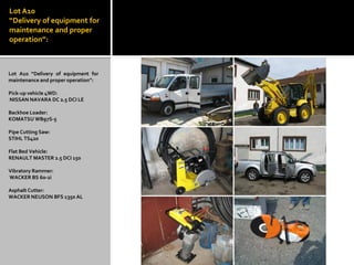Lot A10 “Delivery of equipment for maintenance and proper operation”: 
Lot A10 “Delivery of equipment for maintenance and proper operation”: 
Pick-up vehicle 4WD: 
NISSAN NAVARA DC 2.5 DCI LE 
Backhoe Loader: 
KOMATSU WB97S-5 
Pipe Cutting Saw: 
STIHL TS420 
Flat Bed Vehicle: 
RENAULT MASTER 2.5 DCI 150 
Vibratory Rammer: 
WACKER BS 60-2i 
Asphalt Cutter: 
WACKER NEUSON BFS 1350 AL 
