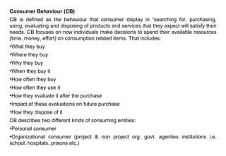 Consumer Behaviour (CB)
CB is defined as the behaviour that consumer display in “searching for, purchasing,
using, evaluating and disposing of products and services that they expect will satisfy their
needs. CB focuses on now individuals make decisions to spend their available resources
(time, money, effort) on consumption related items. That includes:
•What they buy
•Where they buy
•Why they buy
•When they buy it
•How often they buy
•How often they use it
•How they evaluate it after the purchase
•Impact of these evaluations on future purchase
•How they dispose of it
CB describes two different kinds of consuming entities:
•Personal consumer
•Organizational consumer (project & non project org. govt. agenties institutions i.e.
school, hospitals, prisons etc.)
 