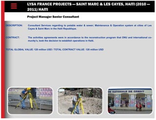 LYSA FRANCE PROJECTS — SAINT MARC & LES CAYES, HAITI (2010 —
2011) HAITI
Project Manager Senior Consultant
DESCRIPTION: Consultant Services regarding to potable water & sewer; Maintenance & Operation system at cities of Les
Cayes & Saint Marc in the Haiti Republique.
CONTRACT: The activities agreements were in accordance to the reconstruction program that ONU and international co-
munity’s, took the decision to establish operations in Haiti.
TOTAL GLOBAL VALUE: 120 million USD / TOTAL CONTRACT VALUE: 120 million USD
 