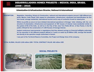 DESARROLLADORA HOMEX PROJECTS — MEXICO, INDIA, BRASIL
(2008 — 2010)
Urbanization & Infrastructure Director, National & International
DESCRIPTION: Negotation, Awarding, Hiring’s & Construction, national and international projects (around 1,600 different pro
jects), Mexico, India, Brazil, with respect to urbanization, infrastructure, equipment and electrification for divi
sion social, average residential, international tourism and to way of contracts of work to raised price.
Within my profits as area is to have initiated international operations in Srinagar India initiating with the con
struction of urbanization, infrastructure and equipment of 450 houses of interest mean-residential similar to
the system of life of the India, as well as in the City of San Jose Two Fields (90 km. of Sao Paulo), in the Re
public of Brazil for the construction of 1,450 Houses of Average Interest.
Implant continuous improvements in negotiations that they allowed savings on financial bullfights authorized
for his execution in the different projects defined in 2 years on watch by 92 Million USD, savings that benefit
ted directly to the operative margin authorized in Homex.
I was part of the Territorial Reserve Committee, the Project and Design Area of the company.
TOTAL GLOBAL VALUE: 6,320 million USD / TOTAL CONTRACT VALUE: 640 million USD
SOCIAL PROJECTS
 
