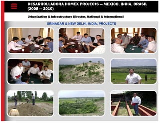 DESARROLLADORA HOMEX PROJECTS — MEXICO, INDIA, BRASIL
(2008 — 2010)
Urbanization & Infrastructure Director, National & International
SRINAGAR & NEW DELHI, INDIA, PROJECTS
 