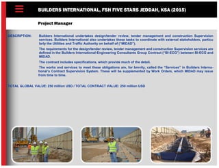 BUILDERS INTERNATIONAL, FSH FIVE STARS JEDDAH, KSA (2015)
Project Manager
DESCRIPTION: Builders International undertakes design/tender review, tender management and construction Supervision
services. Builders International also undertakes these tasks to coordinate with external stakeholders, particu
larly the Utilities and Traffic Authority on behalf of (“MIDAD”).
The requirements for the design/tender review, tender management and construction Supervision services are
defined in the Builders International-Engineering Consultants Group Contract (“BI-ECG”) between BI-ECG and
MIDAD.
The contract includes specifications, which provide much of the detail.
The works and services to meet these obligations are, for brevity, called the “Services” in Builders Interna-
tional’s Contract Supervision System. These will be supplemented by Work Orders, which MIDAD may issue
from time to time.
TOTAL GLOBAL VALUE: 250 million USD / TOTAL CONTRACT VALUE: 250 million USD
 