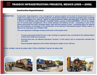 TRADECO INFRAESTRUCTURA PROJECTS, MEXICO (2005 — 2006)
Construction Superintendent
DESCRIPTION: Construction Superintendent in the management of special projects for the built of micro-tunnel 2.4 km. in
length and a depth of 20 m on average using the constructive method of horizontal excavation team tunneling
English (UNCLEMOLE TCP 1800 UP - SIZED TO 2206 OD MICROTUNNELLING MACHINE TO INSTALL 2195 OD
x 1830 ID x 2.44 METRE LONG CONCRET JACKING PIPES), property of AGD EQUIPMENT, LTD for the installa
tion of concrete pipe strengthened 1.83 m inside diameter and stations of inter - scrambling in sets of four
pieces (point-point soul steel, elongated Spike, steel reel and sections of inter - scrambling steel), for abstract
tion and conduction of rainwater in the construction of the terminal II International Airport “Benito Juárez” in
Mexico City. Estimated cost 30 Million USD.
The most significant challenges during construction of the project were:
 To keep pressurized shield 24 hours a day, working on expansive clay, and therefore the implementation
of three work shifts was necessary.
 Ensuring that were not affected operations Terminal 1 of the airport, due to construction activities day
and night.
 Ensure geodetic alignment of the shield, although its weight of over 150 tons.
TOTAL GLOBAL VALUE: 40 million USD / TOTAL CONTRACT VALUE: 40 million USD
 