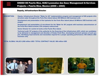 ONDEO DE Puerto Rico, SUEZ Lyonnaise des Eaux Management & Services
Projects — Puerto Rico, Mexico (2000 — 2004)
Deputy, Infrastructure Director
DESCRIPTION: Deputy, Infrastructure Director "Water for All" implementation program and management of 650 projects infra
structure water throughout the Porto Rico Island (about 450 Millions USD business unit).
Development and presentation of the hydrants for the Porto Rico Island (about 30 Millions USD business unit)
project.
Development and presentation of recruitment for the 'Water for All' projects with business subcontractors of
the Porto Rico Island scheme (120 company outsourced).
Senior Director for control of works at the Puerto Rico Island.
Technical audit 157 projects of the authority for the financing of the infrastructure (AFI), which are candidates
to be delivered in management and direction of Ondeo Porto Rico, developing technical opinions of each pro
ject, identifying improvements and necessities required for a proper operating performance (100 millions USD
business unit).
TOTAL GLOBAL VALUE: 6,500 million USD / TOTAL CONTRACT VALUE: 580 million USD
 