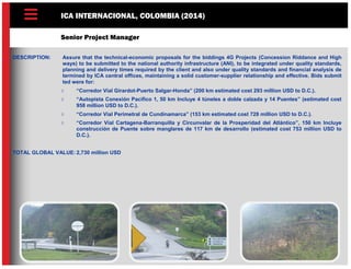 ICA INTERNACIONAL, COLOMBIA (2014)
Senior Project Manager
DESCRIPTION: Assure that the technical-economic proposals for the biddings 4G Projects (Concession Riddance and High
ways) to be submitted to the national authority infrastructure (ANI), to be integrated under quality standards,
planning and delivery times required by the client and also under quality standards and financial analysis de
termined by ICA central offices, maintaining a solid customer-supplier relationship and effective. Bids submit
ted were for:
 “Corredor Vial Girardot-Puerto Salgar-Honda” (200 km estimated cost 293 million USD to D.C.).
 “Autopista Conexión Pacífico 1, 50 km Incluye 4 túneles a doble calzada y 14 Puentes” (estimated cost
958 million USD to D.C.).
 “Corredor Vial Perimetral de Cundinamarca” (153 km estimated cost 728 million USD to D.C.).
 “Corredor Vial Cartagena-Barranquilla y Circunvalar de la Prosperidad del Atlántico”, 150 km Incluye
construcción de Puente sobre manglares de 117 km de desarrollo (estimated cost 753 million USD to
D.C.).
TOTAL GLOBAL VALUE: 2,730 million USD
 