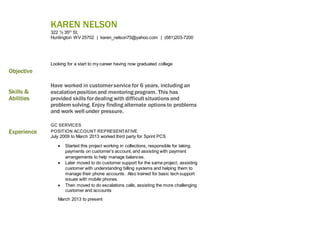 KAREN NELSON
322 ½ 35th
St,
Huntington WV 25702 | karen_nelson75@yahoo.com | (681)203-7200
Objective
Looking for a start to my career having now graduated college
Skills &
Abilities
Have worked in customerservice for 6 years, including an
escalationpositionand mentoring program. This has
provided skills fordealing with difficult situations and
problem solving. Enjoy finding alternate options to problems
and work well under pressure.
Experience
GC SERVICES
POSITION ACCOUNT REPRESENTATIVE
July 2009 to March 2013 worked third party for Sprint PCS
 Started this project working in collections, responsible for taking
payments on customer’s account, and assisting with payment
arrangements to help manage balances.
 Later moved to do customer support for the same project, assisting
customer with understanding billing systems and helping them to
manage their phone accounts. Also trained for basic tech support
issues with mobile phones.
 Then moved to do escalations calls, assisting the more challenging
customer and accounts
March 2013 to present
 