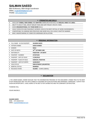 SALMAN SAEED
MEP Draftsman / MEP Design Coordinator
EMAIL: mughal0346@gmail.com
PHONE: +971 563557133
_______________________________________________________________________________________________
PAGE 3 OF 3
• STRENGTHS AND SKILLS
• EXCELLENT VERBAL, NON-VERBAL AND WRITTEN COMMUNICATION SKILLS IN ENGLISH, HINDI AND URDU.
• ABILITY TO MULTI-TASK, GROUP SIMILAR TASKS AND SORT PROJECT SPECIFIC TASKS.
• GOOD ORGANIZATIONAL AND TEAM-WORK SKILLS.
• HIGHLY DEDICATED AND PASSIONATE WORKER, EVEN IN THE MOST CRITICAL OF WORK ENVIRONMENTS.
• COMFORTABLE IN LEARNING NEW PROCESSES AND WORK SKILLS IN A HIGHLY ADAPTIVE MANNER.
• BASIC UNDERSTANDING OF COMPUTER HARDWARE INSTALLATIONS.
• PERSONAL INFORMATION
• FULL NAME - AS ON PASSPORT: SALMAN SAEED
• FATHER’S NAME: SAEED AHMED
• GENDER: MALE
• DATE OF BIRTH: 18TH
OCTOBER 1985
• NATIONALITY: PAKISTANI – BY BIRTH
• PASSPORT - NUMBER: AY5975592
• PASSPORT - DATE OF ISSUE: 17/04/2012
• PASSPORT - PLACE OF ISSUE: KARACHI, PAKISTAN
• PASSPORT – DATE OF EXPIRY: 16/04/2017
• VISA STATUS: EMPLOYMENT (UNLIMITED)
• MARITAL STATUS: MARRIED
• RELIGIOUS VIEWS: ISLAMIC – SUNNI (LIBERAL)
• DECLARATION
I, THE UNDER-SIGNED, HEREBY DECALRE THAT THE INFORMATION PROVIDED IN THIS DOCUMENT, STANDS TRUE TO THE BEST
OF MY KNOWLEDGE AND THIS DATA CORRECTLY DESCRIBES MY QUALIFICATIONS AND EXPERIENCE. MOREOVER, I CERTIFY THAT
GIVEN AN OPPORTUNITY, I SHALL WORK TO THE BEST OF MY CAPABILITIES AND THE COMPANY’S SATISFACTION.
THANKING YOU,
YOURS SINCERELY,
SALMAN SAEED
MOB: +971 563557133
EMAIL: mughal0346@gmail.com
 