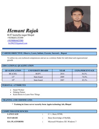 Hemant Rajak
B-87 kasturba nagar bhopal
+919685135399
+919806443580
hr396255@gmail.com
CAREER OBJECTIVE: Observe, Learn, Initiate, Execute, Succeed.... Repeat
To utilize my core technical competencies and act as a solution finder for individual and organizational
growth.
EDUCATIONAL QUALIFICATION
QUALIFICATION UNIVERSITY/BOARD YEAR CGPA/PERCENTAGE
BE (CSE) RGPV 2014 56.5%
12th
State board 2009 76.0%
10th
State board 2007 85.5%
PERSONAL ATTRIBUTES
• Smart Worker
• Helping Nature
• Keen Desire to Learn New Things
TRAINING AND CERTIFICATES
* Training in Linux server security form Appin technology lab, Bhopal
COMPUTER EFFICIENCIES
LANGUAGE : C++, Basic HTML
DATABASE : Basic Knowledge of MySQL
O.S. PLATFORMS : Microsoft Windows XP, Windows 7
 