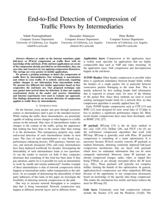 End-to-End Detection of Compression of
Trafﬁc Flows by Intermediaries
Vahab Pournaghshband
Computer Science Department
University of California, Los Angeles
vahab@cs.ucla.edu
Alexander Afanasyev
Computer Science Department
University of California, Los Angeles
afanasev@cs.ucla.edu
Peter Reiher
Computer Science Department
University of California, Los Angeles
reiher@cs.ucla.edu
Abstract—Routers or nodes on the Internet sometimes apply
link-layer or IP-level compression on trafﬁc ﬂows with no
knowledge of the end-hosts. If the end-host applications are aware
of the compression already provided by an intermediary, they can
save time and resources by not applying compression themselves.
The savings are even greater in mobile applications.
We present a probing technique to detect the compression of
trafﬁc ﬂows by intermediaries. Our technique is non-intrusive
and robust to cross trafﬁc. It is entirely end-to-end, requiring
neither changes to nor information from intermediate nodes.
We present two different but similar approaches based on how
cooperative the end-hosts are. Our proposed technique only
uses packet inter-arrival times for detection. It does not require
synchronized clocks at the sender and receiver. Simulations
and Internet experiments were used to evaluate our approach.
Our ﬁndings demonstrate an accurate detection of compression
applied to trafﬁc ﬂows by intermediaries.
I. INTRODUCTION
On the Internet, every packet sent goes through numerous
routers or intermediaries until it gets to the intended receiver.
While routing the trafﬁc, these intermediaries, are potentially
capable of making serious changes to what happens to a trafﬁc
stream on the network. One class of intermediaries makes no
changes to the content of the trafﬁc, giving the appearance
that nothing has been done to the stream other than routing
it to the destination. This transparency property may make
end-to-end detection of such intermediaries harder in most
cases. The class of such intermediaries is very broad (e.g.,
performance enhancing proxies, VPN gateways, Internet cen-
sors, and network dissuasion [29]), and some intermediaries
have been deployed worldwide for decades. Investigating the
detectability of such intermediaries leads to two questions:
(i) can the sender or receiver (or both if they cooperate)
determine that something of this kind has been done if they
pay attention, and/or (ii) is it possible for such an intermediary
to work by stealth and remain undetected? Another example
of these intermediaries is that of network compression which
happens at intermediate nodes, rather transparently to the end-
hosts. As an example of determining the detectability of third
party inﬂuences of this kind, in this paper we investigate the
feasibility of detecting network compression on the path.
One way to increase network throughput is to compress
data that is being transmitted. Network compression may
happen at different network layers and in different forms:
Application layer. Compression at the application layer
is widely used, specially for applications that use highly
compressible data such as VoIP and video streaming. At
the application layer, both compression and decompression
happen at the end-hosts.
TCP/IP Header. Often header compression is possible when
there is signiﬁcant redundancy between header ﬁelds; within
the headers of a single packet, but in particular between
consecutive packets belonging to the same ﬂow. This is
mainly achieved by ﬁrst sending header ﬁeld information
that is expected to remain static for most of the lifetime
of the packet ﬂow. Since these methods are used to avoid
sending unchanged header ﬁelds for a network ﬂow, no data
compression algorithm is actually applied here [6].
Early TCP/IP header compressions such as CTP [17] and
IPHC [11] were designed for slow serial links of 32 kbps or
less to produce a signiﬁcant performance impact [8]. More
recent header compressions have since been developed, such
as ROHC [19], [27].
IP payload. IPComp [33] is the de facto method in
this case. LZS [12], Deﬂate [28], and ITUT v.44 [5] are
the well-known compression algorithms that work with
IPComp. IPComp is generally used with IPsec. IP payload
compression is something of a niche optimization. It is
necessary because IP-level security converts IP payloads to
random bitstreams, defeating commonly deployed link-layer
compression mechanisms that are faced with payloads
which have no redundant information that can be more
compactly represented. However, many IP payloads are
already compressed (images, audio, video, or zipped ﬁles
being FTPed), or are already encrypted above the IP layer
(e.g., SSL). These payloads will typically not compress
further, limiting the beneﬁt of this optimization. In general,
application-level compression can often outperform IPComp
because of the opportunity to use compression dictionaries
based on knowledge of the speciﬁc data being compressed.
This makes the mechanism less useful, and hence reduces the
need for IPComp [9].
Link layer. Commonly used link compression schemes
include the Stacker [13] and the Predictor [31][8]. The
 