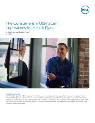 The Consumerism Ultimatum:
Imperatives for Health Plans
By Manish Jain and Elizabeth Peters
June 2015
Executive summary
With Affordable Care Act (ACA) mandates, the health insurance marketplace is seeing a shift from being primarily business to
business to being increasingly business to consumer (B2C). Employer-sponsored health insurance has traditionally been chosen
and paid for by the employer. Not surprisingly, this has resulted in a marketplace focused more on serving employers’ needs rather
than individual consumers. As employers embrace consumer-driven healthcare, they are essentially laying the groundwork for a
consumer-driven marketplace.
 
