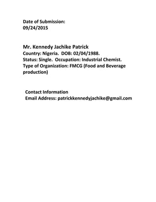 Date of Submission:
09/24/2015
Mr. Kennedy Jachike Patrick
Country: Nigeria. DOB: 02/04/1988.
Status: Single. Occupation: Industrial Chemist.
Type of Organization: FMCG (Food and Beverage
production)
Contact Information
Email Address: patrickkennedyjachike@gmail.com
 