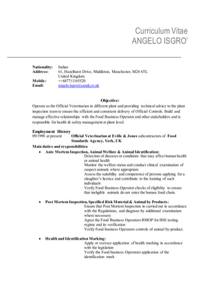 Curriculum Vitae
ANGELO ISGRO’
Nationality: Italian
Address: 61, Hazelhurst Drive, Middleton, Manchester, M24 6TL
United Kingdom
Mobile: ++447711165520
Email: angelo.isgro@eandj.co.uk
Objective:
Operate as the Official Veterinarian in different plant and providing technical advice to the plant
inspection team to ensure the efficient and consistent delivery of Official Controls. Build and
manage effective relationships with the Food Business Operator and other stakeholders and is
responsible for health & safety management at plant level.
Employment History
09/1998 at present Official Veterinarian at Eville & Jones subcontractors of Food
Standards Agency, York, UK
Main duties and responsibilities:
 Ante Mortem Inspection, Animal Welfare & Animal Identification:
Detection of diseases or conditions that may affect human health
or animal health
Monitor the welfare status and conduct clinical examination of
suspect animals where appropriate
Assess the suitability and competence of persons applying for a
slaughter’s licence and contribuite to the training of such
individuals
Verify Food Business Operator checks of eligibility to ensure
that ineligible animals do not enter the human food chain.
 Post Mortem Inspection,Specified Risk Material & Animal by Products:
Ensure that Post Mortem Inspection in carried out in accordance
with the Regulations, and diagnose by additional examination
where necessary
Agree the Food Business Operators RMOP for BSE testing
regime and its verification
Verify Food business Operators controls of animal by-product.
 Health and Identification Marking:
Apply or oversee application of health marking in accordance
with the legislation
Verify the Food business Operators application of the
identification mark
 