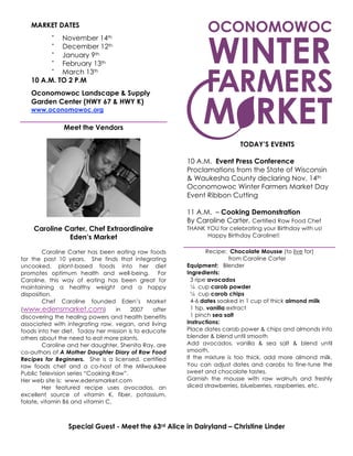 MARKET DATES
•
November 14th
•
December 12th
•
January 9th
•
February 13th
•
March 13th
10 A.M. TO 2 P.M
Oconomowoc Landscape & Supply
Garden Center (HWY 67 & HWY K)
www.oconomowoc.org
Meet the Vendors
Caroline Carter, Chef Extraordinaire
Eden’s Market
Caroline Carter has been eating raw foods
for the past 10 years. She finds that integrating
uncooked, plant-based foods into her diet
promotes optimum health and well-being. For
Caroline, this way of eating has been great for
maintaining a healthy weight and a happy
disposition.
Chef Caroline founded Eden’s Market
(www.edensmarket.com) in 2007 after
discovering the healing powers and health benefits
associated with integrating raw, vegan, and living
foods into her diet. Today her mission is to educate
others about the need to eat more plants.
Caroline and her daughter, Shenita Ray, are
co-authors of A Mother Daughter Diary of Raw Food
Recipes for Beginners. She is a licensed, certified
raw foods chef and a co-host of the Milwaukee
Public Television series “Cooking Raw”.
Her web site is: www.edensmarket.com
Her featured recipe uses avocados, an
excellent source of vitamin K, fiber, potassium,
folate, vitamin B6 and vitamin C.
TODAY’S EVENTS
10 A.M. Event Press Conference
Proclamations from the State of Wisconsin
& Waukesha County declaring Nov. 14th
Oconomowoc Winter Farmers Market Day
Event Ribbon Cutting
11 A.M. – Cooking Demonstration
By Caroline Carter, Certified Raw Food Chef
THANK YOU for celebrating your Birthday with us!
Happy Birthday Caroline!!
Recipe: Chocolate Mousse (to live for)
from Caroline Carter
Equipment: Blender
Ingredients:
3 ripe avocados
¼ cup carob powder
¼ cup carob chips
4-6 dates soaked in 1 cup of thick almond milk
1 tsp. vanilla extract
1 pinch sea salt
Instructions:
Place dates carob power & chips and almonds into
blender & blend until smooth
Add avocados, vanilla & sea salt & blend until
smooth.
If the mixture is too thick, add more almond milk.
You can adjust dates and carobs to fine-tune the
sweet and chocolate tastes.
Garnish the mousse with raw walnuts and freshly
sliced strawberries, blueberries, raspberries, etc.
Special Guest - Meet the 63rd Alice in Dairyland – Christine Linder
 