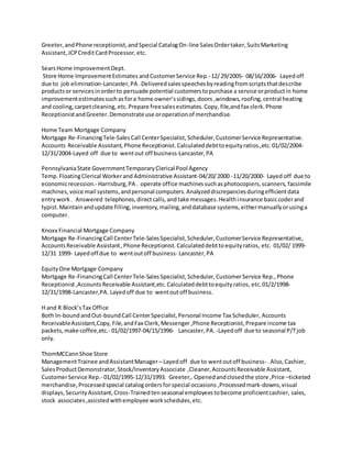 Greeter,andPhone receptionist,andSpecial CatalogOn-line SalesOrdertaker,SuitsMarketing
Assistant,JCPCreditCardProcessor,etc.
SearsHome ImprovementDept.
Store Home ImprovementEstimates andCustomerService Rep.-12/29/2005- 08/16/2006- Layedoff
due to job elimination-Lancaster,PA .Deliveredsalesspeechesbyreadingfromscriptsthatdescribe
products or servicesinorderto persuade potential customerstopurchase a service orproductin home
improvementestimatessuchasfora home owner’ssidings,doors ,windows, roofing, central heating
and cooling,carpetcleaning, etc.Prepare freesalesestimates.Copy, file,andfax clerk.Phone
ReceptionistandGreeter.Demonstrateuse oroperationof merchandise.
Home Team Mortgage Company
Mortgage Re-FinancingTele-SalesCall CenterSpecialist,Scheduler,CustomerService Representative.
Accounts Receivable Assistant, Phone Receptionist.Calculateddebttoequityratios.,etc.01/02/2004-
12/31/2004-Layed off due to wentout off business-Lancaster,PA
PennsylvaniaState GovernmentTemporaryClerical Pool Agency
Temp.FloatingClerical Workerand Administrative Assistant-04/20/2000 -11/20/2000- Layed off due to
economicrecession.- Harrisburg,PA . operate office machinessuchasphotocopiers,scanners, facsimile
machines, voice mail systems,andpersonal computers.Analyzeddiscrepanciesduringefficientdata
entrywork. Answered telephones,directcalls,andtake messages.Healthinsurance basiccoderand
typist.Maintainandupdate filling,inventory,mailing,anddatabase systems,eithermanuallyorusinga
computer.
Knoxx Financial Mortgage Company
Mortgage Re-FinancingCall CenterTele-SalesSpecialist,Scheduler,CustomerService Representative,
AccountsReceivable Assistant,Phone Receptionist.Calculateddebttoequityratios, etc. 01/02/ 1999-
12/31 1999- Layedoff due to wentoutoff business- Lancaster,PA
EquityOne Mortgage Company
Mortgage Re-FinancingCall CenterTele-SalesSpecialist, Scheduler,CustomerService Rep., Phone
Receptionist,AccountsReceivable Assistant,etc.Calculateddebttoequityratios, etc.01/2/1998-
12/31/1998-Lancaster,PA. Layedoff due to wentoutoff business.
H and R Block’sTax Office
Both In-boundandOut-boundCall CenterSpecialist,Personal Income Tax Scheduler, Accounts
ReceivableAssistant,Copy,File,andFax Clerk,Messenger ,Phone Receptionist,Prepare income tax
packets,make coffee,etc.- 01/02/1997-04/15/1996- Lancaster, PA. -Layedoff due to seasonal P/Tjob
only.
ThomMCCannShoe Store
ManagementTrainee andAssistantManager – Layedoff due to wentoutoff business- .Also,Cashier,
SalesProductDemonstrator,Stock/InventoryAssociate ,Cleaner,AccountsReceivable Assistant,
CustomerService Rep.- 01/02/1995-12/31/1993. Greeter,.Openedandclosedthe store ,Price –ticketed
merchandise,Processedspecial catalogordersforspecial occasions ,Processedmark-downs,visual
displays, SecurityAssistant,Cross-Trainedtenseasonal employeestobecome proficientcashier, sales,
stock associates ,assistedwithemployee workschedules,etc.
 