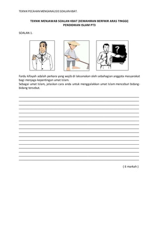 TEKNIK PECAHAN MENGANALISIS SOALAN KBAT. 
TEKNIK MENJAWAB SOALAN KBAT (KEMAHIRAN BERFIKIR ARAS TINGGI) 
PENDIDIKAN ISLAM PT3 
SOALAN 1. 
Fardu kifayah adalah perkara yang wajib di laksanakan oleh sebahagian anggota masyarakat 
bagi menjaga kepentingan umat Islam. 
Sebagai umat Islam, jelaskan cara anda untuk menggalakkan umat Islam menceburi bidang-bidang 
tersebut. 
___________________________________________________________________________ 
___________________________________________________________________________ 
___________________________________________________________________________ 
___________________________________________________________________________ 
___________________________________________________________________________ 
___________________________________________________________________________ 
___________________________________________________________________________ 
___________________________________________________________________________ 
___________________________________________________________________________ 
___________________________________________________________________________ 
___________________________________________________________________________ 
___________________________________________________________________________ 
___________________________________________________________________________ 
___________________________________________________________________________ 
___________________________________________________________________________ 
___________________________________________________________________________ 
___________________________________________________________________________ 
( 6 markah ) 
 
