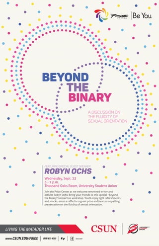 A DISCUSSION ON
THE FLUIDITY OF
SEXUAL ORIENTATION
Featuring Special Guest Speaker
Robyn Ochs
Join the Pride Center as we welcome renowned writer and
activist Robyn Ochs! Bring your friends to this special “Beyond
the Binary” interactive workshop. You’ll enjoy light refreshments
and snacks, enter a raﬄe for a great prize and hear a compelling
presentation on the ﬂuidity of sexual orientation.
Wednesday, Sept. 23
5 - 7 p.m.
Thousand Oaks Room, University Student Union
WWW.CSUN.EDU/PRIDE (818) 677-4355 /usu.csun
 