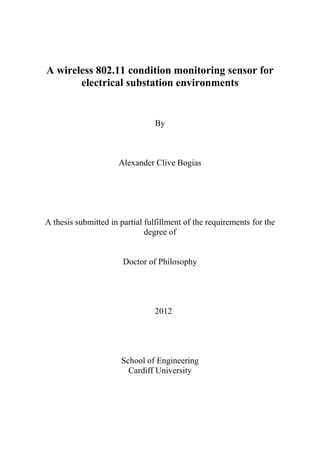 1
A wireless 802.11 condition monitoring sensor for
electrical substation environments
By
Alexander Clive Bogias
A thesis submitted in partial fulfillment of the requirements for the
degree of
Doctor of Philosophy
2012
School of Engineering
Cardiff University
 
