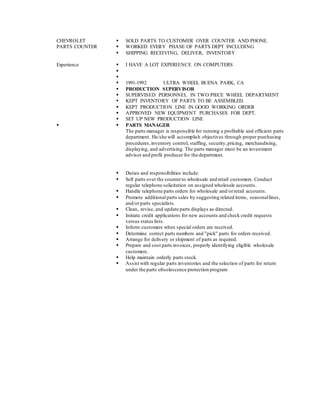CHEVROLET
PARTS COUNTER
 SOLD PARTS TO CUSTOMER OVER COUNTER AND PHONE.
 WORKED EVERY PHASE OF PARTS DEPT INCLUDING
 SHIPPING RECEIVING, DELIVER, INVENTORY
Experience  I HAVE A LOT EXPERIENCE ON COMPUTERS


 1991-1992 ULTRA WHEEL BUENA PARK, CA
 PRODUCTION SUPERVISOR
 SUPERVISED PERSONNEL IN TWO PIECE WHEEL DEPARTMENT
 KEPT INVENTORY OF PARTS TO BE ASSEMBLED.
 KEPT PRODUCTION LINE IN GOOD WORKING ORDER
 APPROVED NEW EQUIPMENT PURCHASES FOR DEPT.
 SET UP NEW PRODUCTION LINE
  PARTS MANAGER
The parts manager is responsible for running a profitable and efficient parts
department. He/she will accomplish objectives through proper purchasing
procedures,inventory control, staffing, security,pricing, merchandising,
displaying, and advertising. The parts manager must be an investment
advisor and profit producer for the department.
 Duties and responsibilities include:
 Sell parts over the counterto wholesale and retail customers. Conduct
regular telephone solicitation on assigned wholesale accounts.
 Handle telephone parts orders for wholesale and/orretail accounts.
 Promote additional parts sales by suggesting related items, seasonallines,
and/orparts specialists.
 Clean, revise, and update parts displays as directed.
 Initiate credit applications for new accounts and check credit requests
versus status lists.
 Inform customers when special orders are received.
 Determine correct parts numbers and "pick" parts for orders received.
 Arrange for delivery or shipment of parts as required.
 Prepare and cost parts invoices, properly identifying eligible wholesale
customers.
 Help maintain orderly parts stock.
 Assist with regular parts inventories and the selection of parts for return
under the parts obsolescence protection program

 