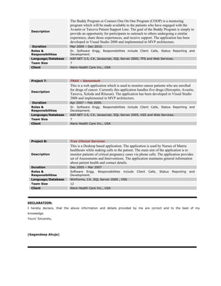 Description
The Buddy Program or Connect One On One Program (COOP) is a mentoring
program which will be made available to the patients who have engaged with the
Avastin or Tarceva Patient Support Line. The goal of the Buddy Program is simply to
provide an opportunity for participants to outreach to others undergoing a similar
experience, share those experiences, and receive support. The application has been
developed in Visual Studio 2008 and implemented in MVP architecture.
Duration Mar 2009 – Dec 2010.
Roles &
Responsibilities
Sr. Software Engg. Responsibilities include Client Calls, Status Reporting and
Development.
Language/Database ASP.NET 3.5, C#, Javascript, SQL Server 2005, TFS and Web Services.
Team Size 7
Client Alere Health Care Inc., USA
Project 7: TRAX – Genentech
Description
This is a web application which is used to monitor cancer patients who are enrolled
for drugs of cancer. Currently this application handles five drugs (Herceptin, Avastin,
Tarceva, Xeloda and Rituxan). The application has been developed in Visual Studio
2008 and implemented in MVP architecture.
Duration Apr 2007 – Feb 2009.
Roles &
Responsibilities
Sr. Software Engg. Responsibilities include Client Calls, Status Reporting and
Development.
Language/Database ASP.NET 3.5, C#, Javascript, SQL Server 2005, VSS and Web Services.
Team Size 7
Client Alere Health Care Inc., USA
Project 8: Trax Clinical Services
Description
This is a Desktop based application. The application is used by Nurses of Matria
healthcare while making calls to the patient. The main aim of the application is to
monitor patients of critical pregnancy cases via phone calls. The application provides
set of Assessments and Interventions. The application maintains general information
about patient health and contact details.
Duration Dec 2005 – Mar 2007
Roles &
Responsibilities
Software Engg. Responsibilities include Client Calls, Status Reporting and
Development.
Language/Database WinForms, C#, SQL Server 2000 , VSS
Team Size 12
Client Alere Health Care Inc., USA
DECLARATION:
I hereby declare, that the above information and details provided by me are correct and to the best of my
knowledge.
Yours’ Sincerely,
(Gagandeep Ahuja)
 