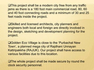 This project shall be a modern city free from any traffic
jams as there is a 180 foot main commercial road, 80, 60
and 40 foot connecting roads and a minimum of 30 and 25
feet roads inside the project.
Skilled and licensed architects, city planners and
engineers both local and foreign are directly involved in
the design, sketching and development planning for the
project.
Golden Eco Village is close to the ‘Purbachal New
Town’, a planned mega city of Rajdhani Unnayan
Kattripakkha (RAJUK). Our project shall have access to
various facilities due to this location.
The whole project shall be made secure by round the
clock security personnel.
 