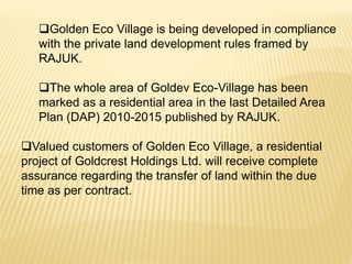 Golden Eco Village is being developed in compliance
with the private land development rules framed by
RAJUK.
The whole area of Goldev Eco-Village has been
marked as a residential area in the last Detailed Area
Plan (DAP) 2010-2015 published by RAJUK.
Valued customers of Golden Eco Village, a residential
project of Goldcrest Holdings Ltd. will receive complete
assurance regarding the transfer of land within the due
time as per contract.
 