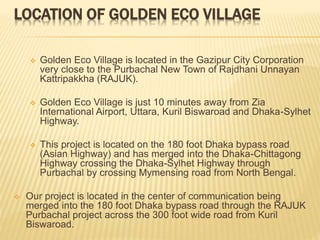LOCATION OF GOLDEN ECO VILLAGE
 Golden Eco Village is located in the Gazipur City Corporation
very close to the Purbachal New Town of Rajdhani Unnayan
Kattripakkha (RAJUK).
 Golden Eco Village is just 10 minutes away from Zia
International Airport, Uttara, Kuril Biswaroad and Dhaka-Sylhet
Highway.
 This project is located on the 180 foot Dhaka bypass road
(Asian Highway) and has merged into the Dhaka-Chittagong
Highway crossing the Dhaka-Sylhet Highway through
Purbachal by crossing Mymensing road from North Bengal.
 Our project is located in the center of communication being
merged into the 180 foot Dhaka bypass road through the RAJUK
Purbachal project across the 300 foot wide road from Kuril
Biswaroad.
 