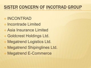 SISTER CONCERN OF INCOTRAD GROUP
 INCONTRAD
 Incontrade Limited
 Asia Insurance Limited
 Goldcrest Holdings Ltd.
 Megatrend Logistics Ltd.
 Megatrend Shipinglines Ltd.
 Megatrend E-Commerce
 